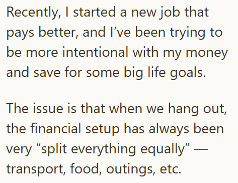 Recently, I started a new job that pays better, and I've been trying to be more intentional with my money and save for some big life goals. The issue is that when we hang out, the financial setup has always been very "split everything equally" — transport, food, outings, etc.
