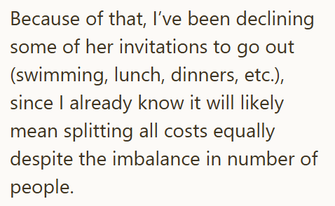Because of that, I've been declining some of her invitations to go out (swimming, lunch, dinners, etc.), since I already know it will likely mean splitting all costs equally despite the imbalance in number of people.