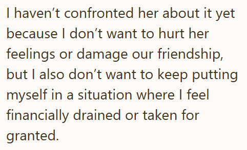 I haven't confronted her about it yet because I don't want to hurt her feelings or damage our friendship, but I also don't want to keep putting myself in a situation where I feel financially drained or taken for granted.