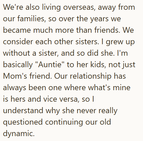We're also living overseas, away from our families, so over the years we became much more than friends. We consider each other sisters. I grew up without a sister, and so did she. I'm basically "Auntie" to her kids, not just Mom's friend. Our relationship has always been one where what's mine is hers and vice versa, so I understand why she never really questioned continuing our old dynamic.