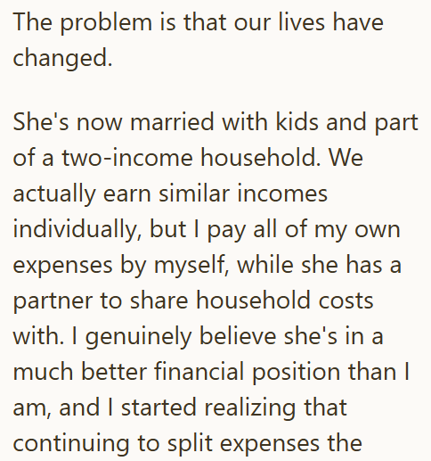 The problem is that our lives have changed. She's now married with kids and part of a two-income household. We actually earn similar incomes individually, but I pay all of my own expenses by myself, while she has a partner to share household costs with. I genuinely believe she's in a much better financial position than I am, and I started realizing that continuing to split expenses the