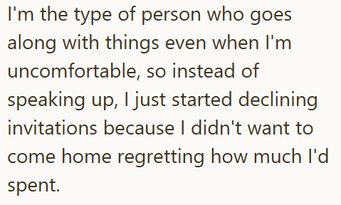 I'm the type of person who goes along with things even when I'm uncomfortable, so instead of speaking up, I just started declining invitations because I didn't want to come home regretting how much I'd spent.