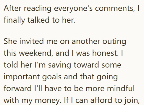 After reading everyone's comments, I finally talked to her. She invited me on another outing this weekend, and I was honest. I told her I'm saving toward some important goals and that going forward I'll have to be more mindful with my money. If I can afford to join,