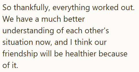 So thankfully, everything worked out. We have a much better understanding of each other's situation now, and I think our friendship will be healthier because of it.