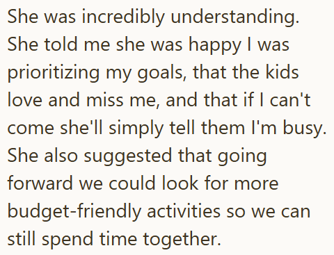She was incredibly understanding. She told me she was happy I was prioritizing my goals, that the kids love and miss me, and that if I can't come she'll simply tell them I'm busy. She also suggested that going forward we could look for more budget-friendly activities so we can still spend time together.