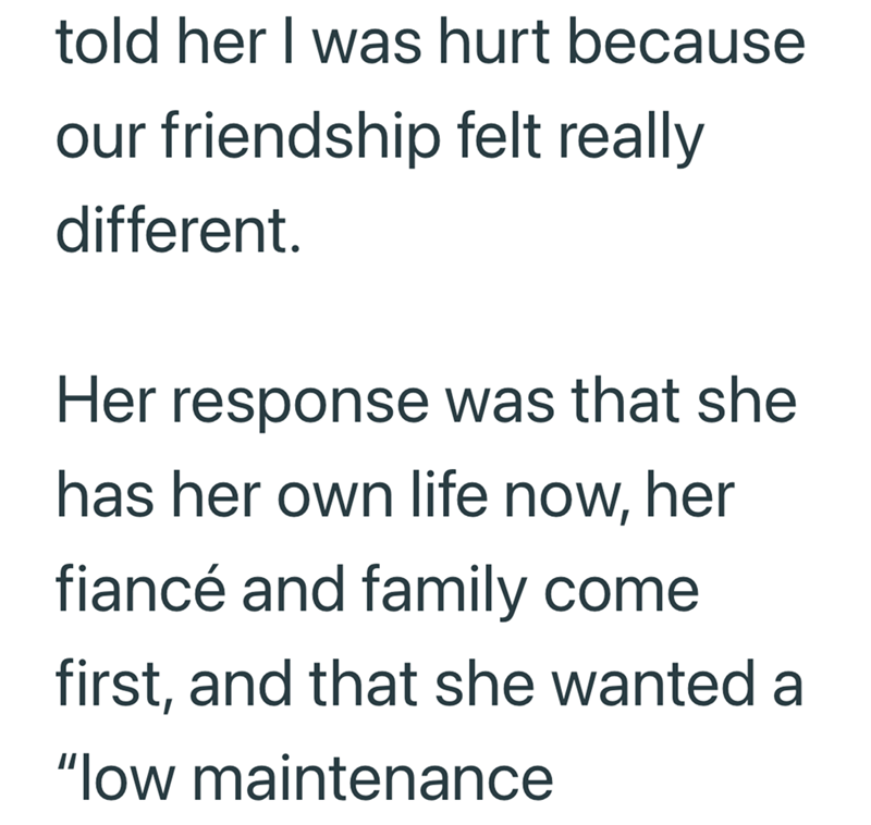 told her I was hurt because our friendship felt really different. Her response was that she has her own life now, her fiancé and family come first, and that she wanted a "low maintenance