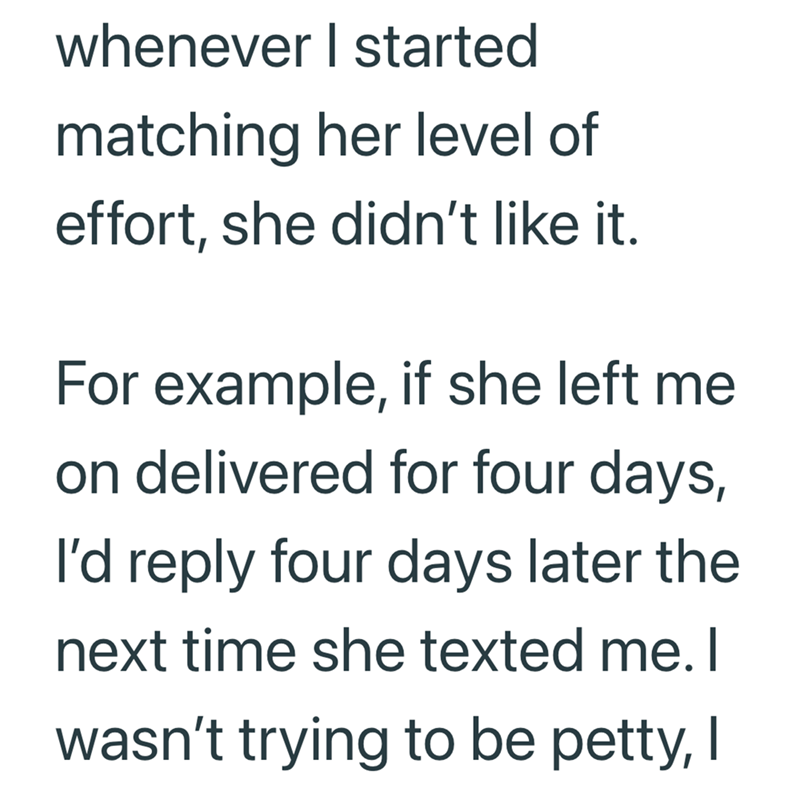 whenever I started matching her level of effort, she didn't like it. For example, if she left me. on delivered for four days, I'd reply four days later the next time she texted me. I wasn't trying to be petty, I