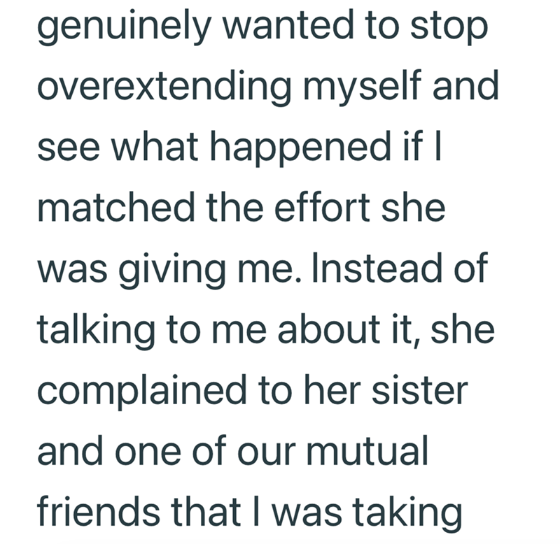 genuinely wanted to stop overextending myself and see what happened if I matched the effort she was giving me. Instead of talking to me about it, she complained to her sister and one of our mutual friends that I was taking