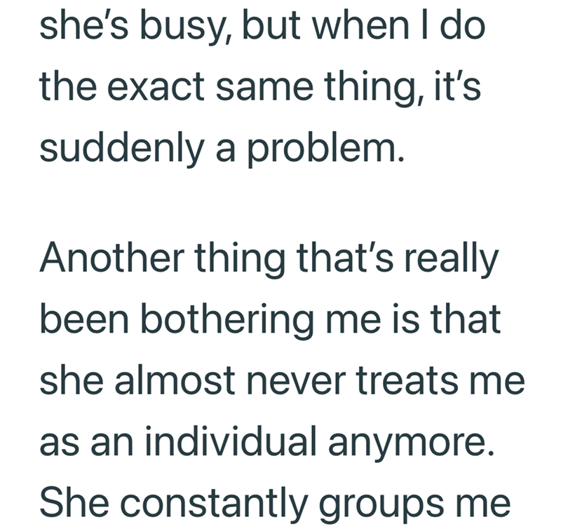 she's busy, but when I do the exact same thing, it's suddenly a problem. Another thing that's really been bothering me is that she almost never treats me as an individual anymore. She constantly groups me