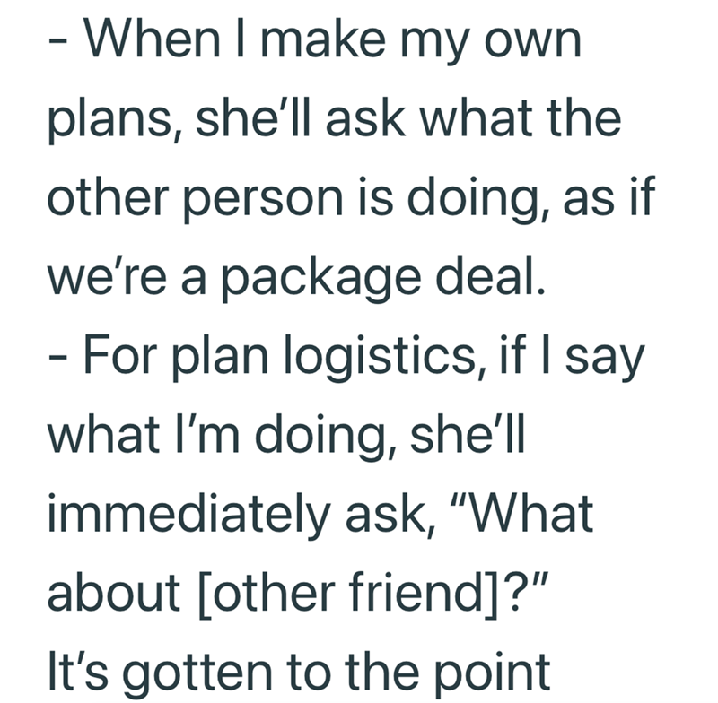 - When I make my own plans, she'll ask what the other person is doing, as if we're a package deal. - For plan logistics, if I say what I'm doing, she'll immediately ask, "What about [other friend]?" It's gotten to the point