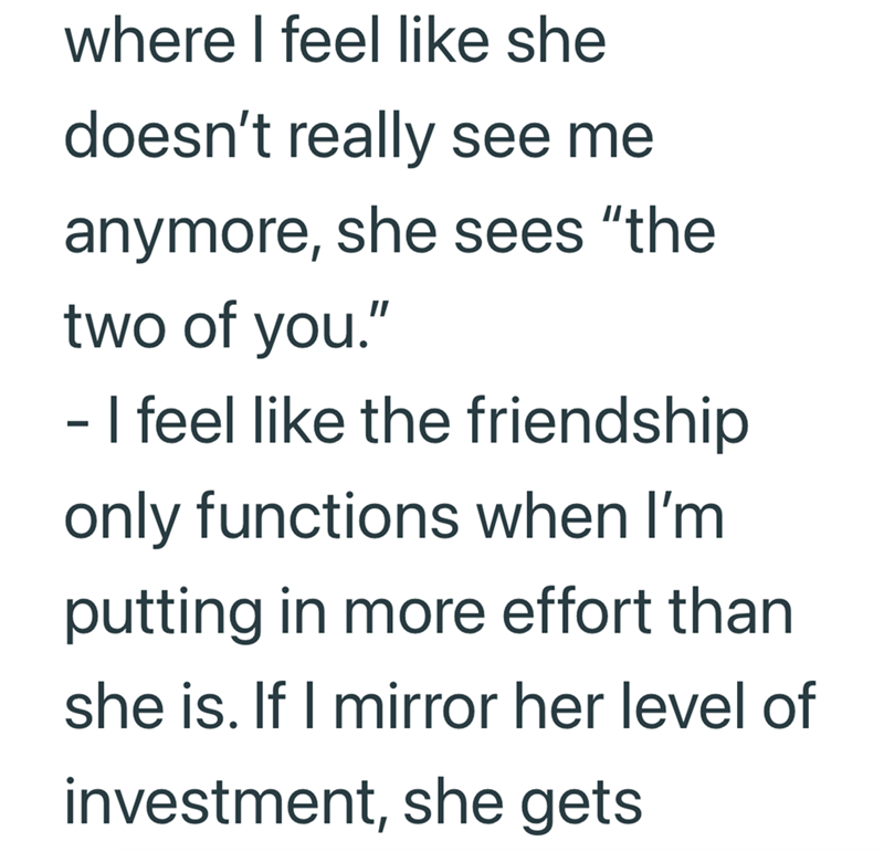 where I feel like she doesn't really see me anymore, she sees "the two of you." - I feel like the friendship only functions when I'm putting in more effort than she is. If I mirror her level of investment, she gets