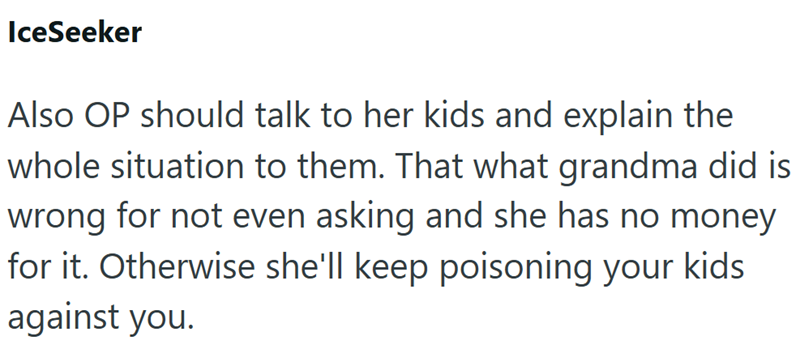 IceSeeker Also OP should talk to her kids and explain the whole situation to them. That what grandma did is wrong for not even asking and she has no money for it. Otherwise she'll keep poisoning your kids against you.