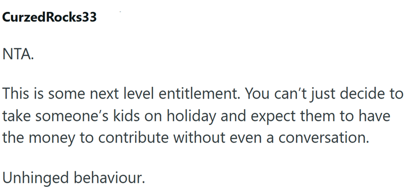 CurzedRocks33 ΝΤΑ. This is some next level entitlement. You can't just decide to take someone's kids on holiday and expect them to have the money to contribute without even a conversation. Unhinged behaviour.
