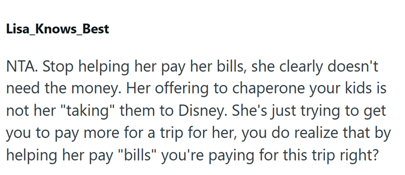 Lisa_Knows Best NTA. Stop helping her pay her bills, she clearly doesn't need the money. Her offering to chaperone your kids is not her "taking" them to Disney. She's just trying to get you to pay more for a trip for her, you do realize that by helping her pay "bills" you're paying for this trip right?