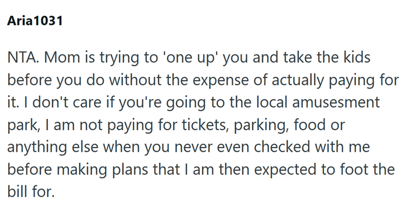 Aria 1031 NTA. Mom is trying to 'one up' you and take the kids before you do without the expense of actually paying for it. I don't care if you're going to the local amusesment park, I am not paying for tickets, parking, food or anything else when you never even checked with me before making plans that I am then expected to foot the bill for.