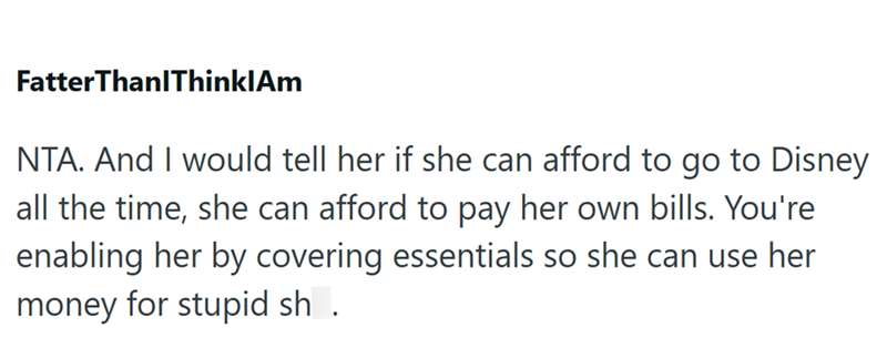 FatterThanlThinklAm NTA. And I would tell her if she can afford to go to Disney all the time, she can afford to pay her own bills. You're enabling her by covering essentials so she can use her money for stupid sh.
