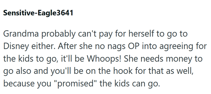 Sensitive-Eagle3641 Grandma probably can't pay for herself to go to Disney either. After she no nags OP into agreeing for the kids to go, it'll be Whoops! She needs money to go also and you'll be on the hook for that as well, because you "promised" the kids can go.