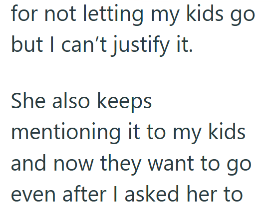 for not letting my kids but I can't justify it. go She also keeps mentioning it to my kids. and now they want to go even after I asked her to