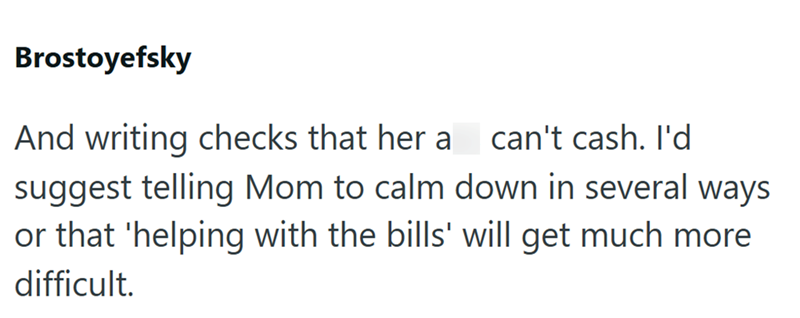 Brostoyefsky And writing checks that her a I can't cash. I'd suggest telling Mom to calm down in several ways or that 'helping with the bills' will get much more difficult.