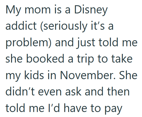 My mom is a Disney addict (seriously it's a problem) and just told me she booked a trip to take my kids in November. She didn't even ask and then told me I'd have to pay