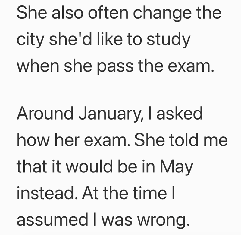 She also often change the city she'd like to study when she pass the exam. Around January, I asked how her exam. She told me that it would be in May instead. At the time I assumed I was wrong.