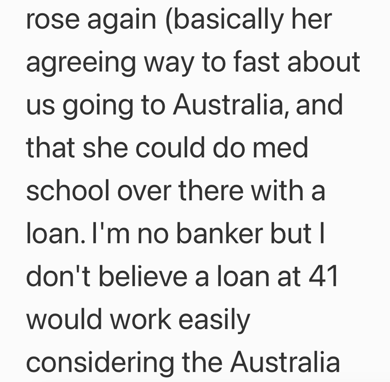 rose again (basically her agreeing way to fast about us going to Australia, and that she could do med school over there with a loan. I'm no banker but I don't believe a loan at 41 would work easily considering the Australia