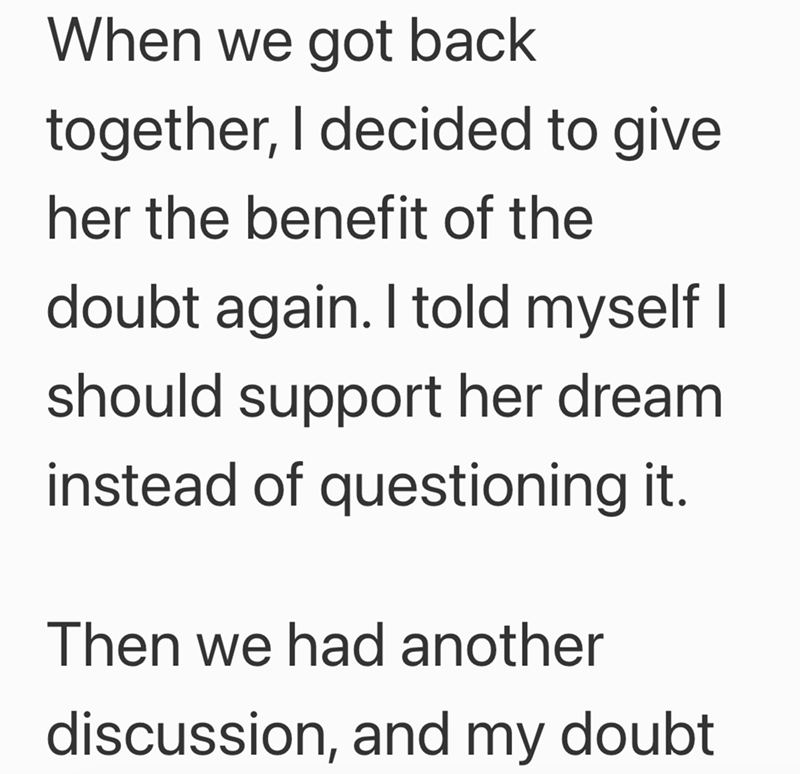 When we got back together, I decided to give her the benefit of the doubt again. I told myself I should support her dream instead of questioning it. Then we had another discussion, and my doubt
