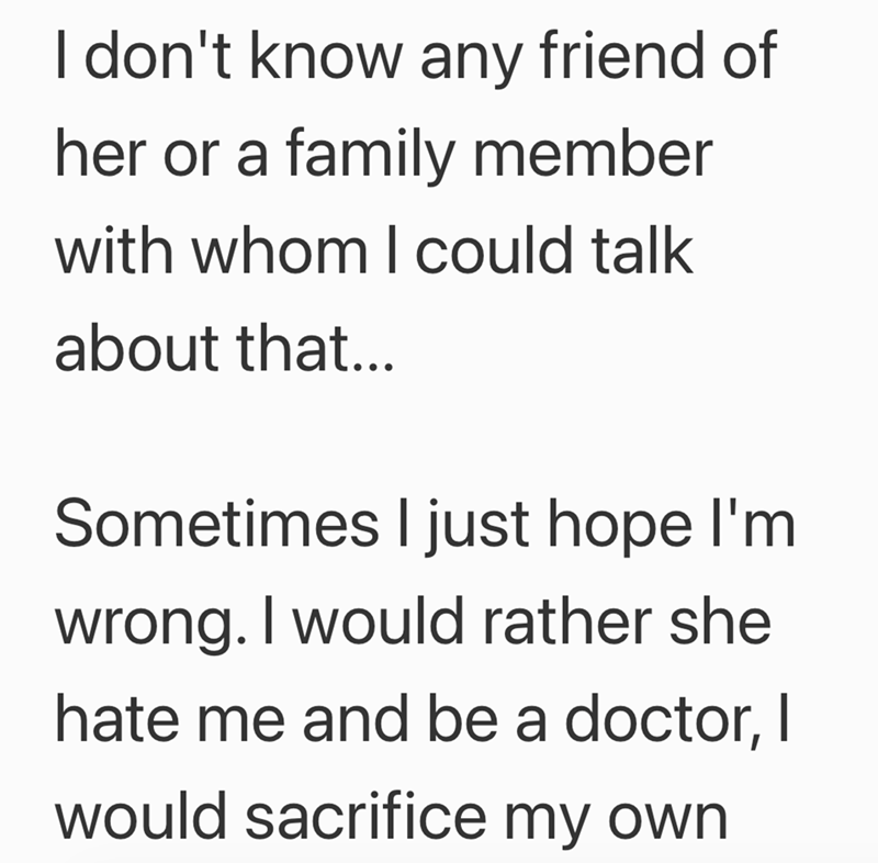 I don't know any friend of her or a family member with whom I could talk about that... Sometimes I just hope I'm wrong. I would rather she hate me and be a doctor, I would sacrifice my own