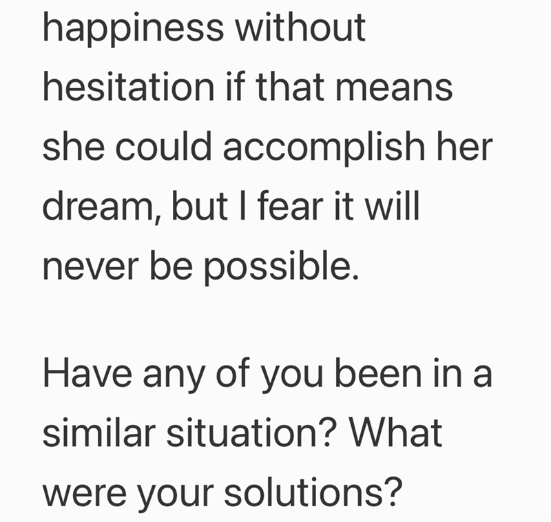 happiness without hesitation if that means she could accomplish her dream, but I fear it will never be possible. Have any of you been in a similar situation? What were your solutions?