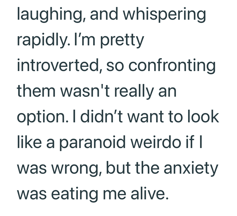 laughing, and whispering rapidly. I'm pretty introverted, so confronting them wasn't really an option. I didn't want to look like a paranoid weirdo if I was wrong, but the anxiety was eating me alive.