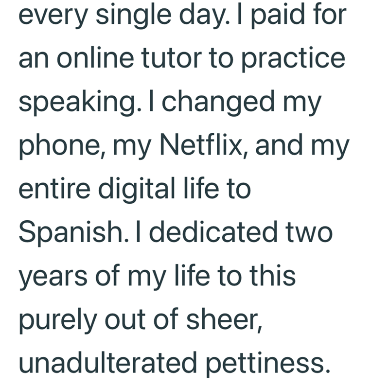every single day. I paid for an online tutor to practice speaking. I changed my phone, my Netflix, and my entire digital life to Spanish. I dedicated two years of my life to this purely out of sheer, unadulterated pettiness.