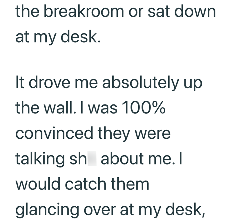 the breakroom or sat down at my desk. It drove me absolutely up the wall. I was 100% convinced they were talking sh about me. I would catch them glancing over at my desk,