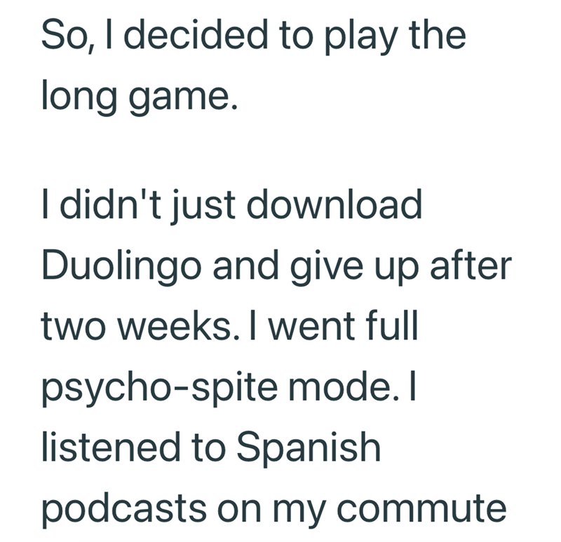 So, I decided to play the long game. I didn't just download Duolingo and give up after two weeks. I went full psycho-spite mode. I listened to Spanish podcasts on my commute