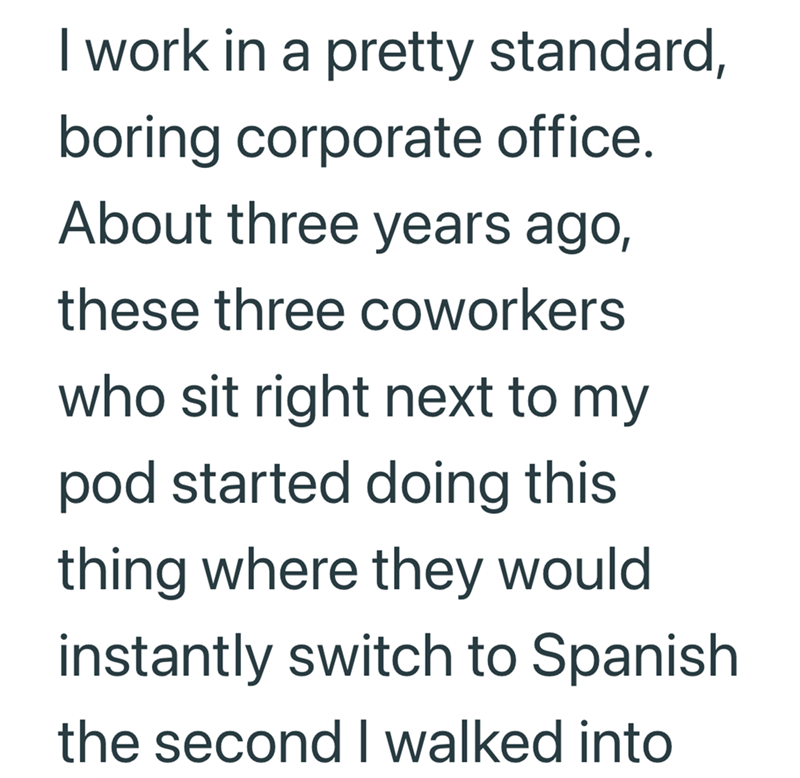 I work in a pretty standard, boring corporate office. About three years ago, these three coworkers who sit right next to my pod started doing this thing where they would instantly switch to Spanish the second I walked into