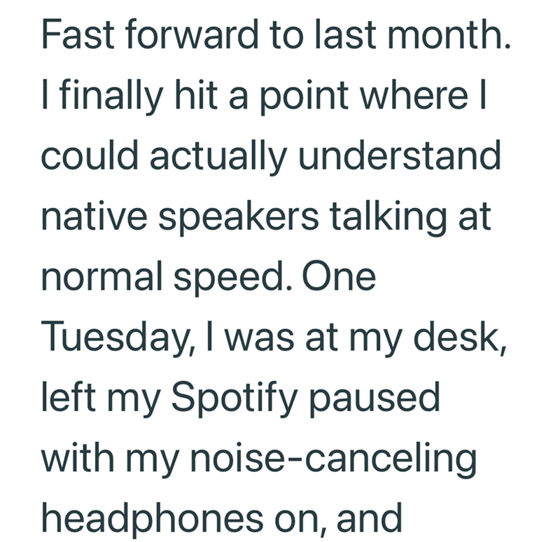 Fast forward to last month. I finally hit a point where I could actually understand native speakers talking at normal speed. One Tuesday, I was at my desk, left my Spotify paused with my noise-canceling headphones on, and