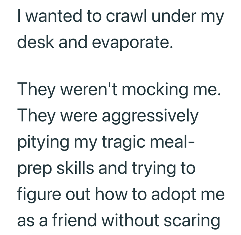 I wanted to crawl under my desk and evaporate. They weren't mocking me. They were aggressively pitying my tragic meal- prep skills and trying to figure out how to adopt me as a friend without scaring