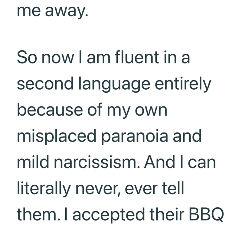 me away. So now I am fluent in a second language entirely because of my own misplaced paranoia and mild narcissism. And I can literally never, ever tell them. I accepted their BBQ