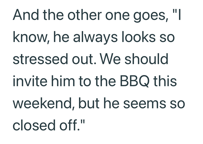 And the other one goes, "I know, he always looks so stressed out. We should invite him to the BBQ this weekend, but he seems so closed off."