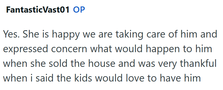 Fantastic Vast01 OP Yes. She is happy we are taking care of him and expressed concern what would happen to him when she sold the house and was very thankful when i said the kids would love to have him