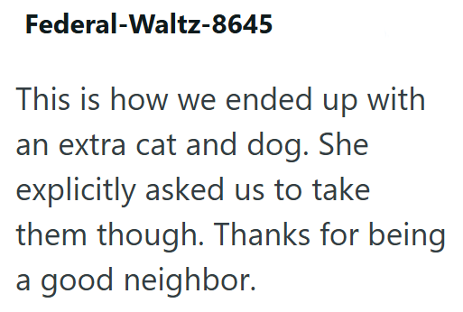 Federal-Waltz-8645 This is how we ended up with an extra cat and dog. She explicitly asked us to take them though. Thanks for being a good neighbor.
