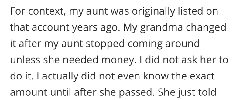For context, my aunt was originally listed on that account years ago. My grandma changed it after my aunt stopped coming around unless she needed money. I did not ask her to do it. I actually did not even know the exact amount until after she passed. She just told