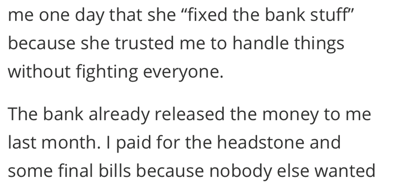 me one day that she "fixed the bank stuff" because she trusted me to handle things without fighting everyone. The bank already released the money to me last month. I paid for the headstone and some final bills because nobody else wanted