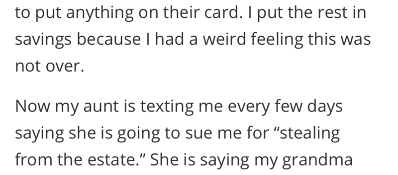 to put anything on their card. I put the rest in savings because I had a weird feeling this was not over. Now my aunt is texting me every few days saying she is going to sue me for "stealing from the estate." She is saying my grandma