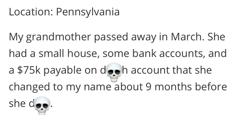 Location: Pennsylvania My grandmother passed away in March. She had a small house, some bank accounts, and a $75k payable on doch account that she changed to my name about 9 months before she doo