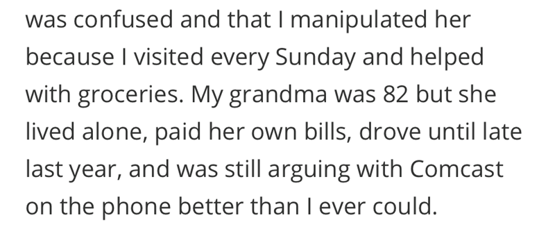 was confused and that I manipulated her because I visited every Sunday and helped with groceries. My grandma was 82 but she lived alone, paid her own bills, drove until late last year, and was still arguing with Comcast on the phone better than I ever could.