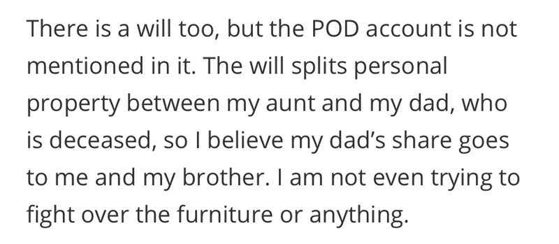 There is a will too, but the POD account is not mentioned in it. The will splits personal property between my aunt and my dad, who is deceased, so I believe my dad's share goes to me and my brother. I am not even trying to fight over the furniture or anything.