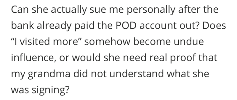 Can she actually sue me personally after the bank already paid the POD account out? Does "I visited more" somehow become undue influence, or would she need real proof that my grandma did not understand what she was signing?