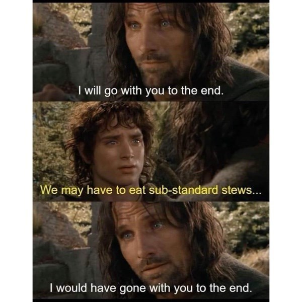 I will go with you to the end. We may have to eat sub-standard stews... I would have gone with you to the end.