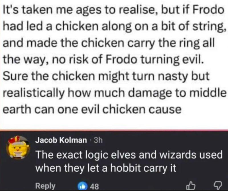 It's taken me ages to realise, but if Frodo had led a chicken along on a bit of string, and made the chicken carry the ring all the way, no risk of Frodo turning evil. Sure the chicken might turn nasty but realistically how much damage to middle earth can one evil chicken cause Jacob Kolman - 3h The exact logic elves and wizards used when they let a hobbit carry it Reply 48
