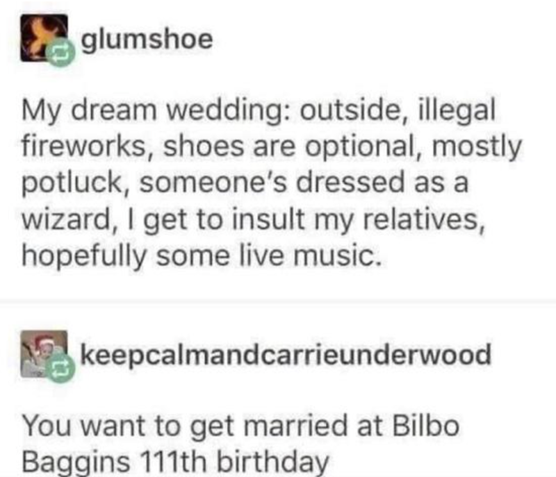 glumshoe My dream wedding: outside, illegal fireworks, shoes are optional, mostly potluck, someone's dressed as a wizard, I get to insult my relatives, hopefully some live music. keepcalmandcarrieunderwood You want to get married at Bilbo Baggins 111th birthday